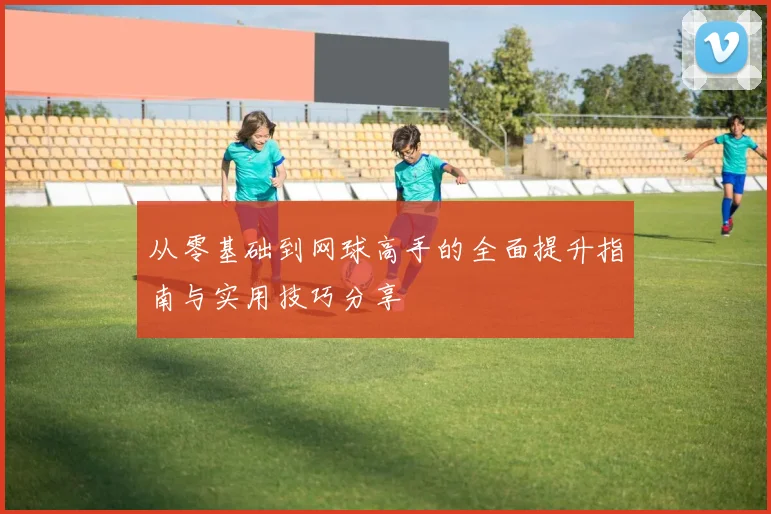从零基础到网球高手的全面提升指南与实用技巧分享
