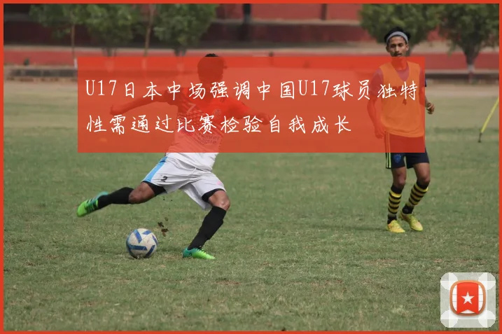 U17日本中场强调中国U17球员独特性需通过比赛检验自我成长