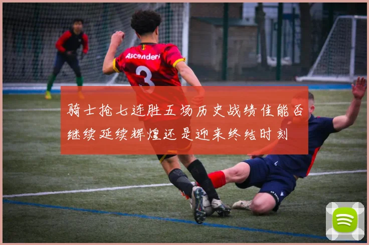 骑士抢七连胜五场历史战绩佳能否继续延续辉煌还是迎来终结时刻